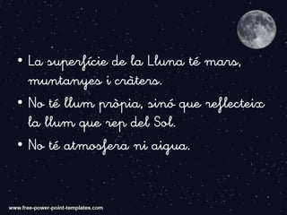 • La superfície de la Lluna té mars,
muntanyes i cràters.
• No té llum pròpia, sinó que reflecteix
la llum que rep del Sol.
• No té atmosfera ni aigua.
 