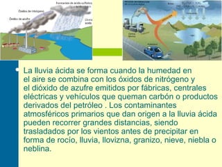  La lluvia ácida se forma cuando la humedad en
el aire se combina con los óxidos de nitrógeno y
el dióxido de azufre emitidos por fábricas, centrales
eléctricas y vehículos que queman carbón o productos
derivados del petróleo . Los contaminantes
atmosféricos primarios que dan origen a la lluvia ácida
pueden recorrer grandes distancias, siendo
trasladados por los vientos antes de precipitar en
forma de rocío, lluvia, llovizna, granizo, nieve, niebla o
neblina.