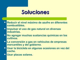 Soluciones
Reducir el nivel máximo de azufre en diferentes
combustibles.
Impulsar el uso de gas natural en diversas
industrias.
No agregar muchas sustancias químicas en los
cultivos.
La conversión a gas en vehículos de empresas
mercantiles y del gobierno.
Usar la bicicleta en algunas ocasiones en vez del
coche.
Usar placas solares.