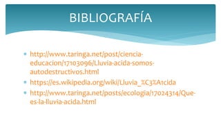  http://www.taringa.net/post/ciencia-
educacion/17103096/Lluvia-acida-somos-
autodestructivos.html
 https://es.wikipedia.org/wiki/Lluvia_%C3%A1cida
 http://www.taringa.net/posts/ecologia/17024314/Que-
es-la-lluvia-acida.html
BIBLIOGRAFÍA
 