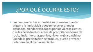  Los contaminantes atmosféricos primarios que dan
origen a la lluvia ácida pueden recorrer grandes
distancias, siendo trasladados por los vientos cientos
o miles de kilómetros antes de precipitar en forma de
rocío, lluvia, llovizna, granizo, nieve, niebla o neblina.
Cuando la precipitación se produce, puede provocar
deterioro en el medio ambiente.
¿POR QUÉ OCURRE ESTO?
 
