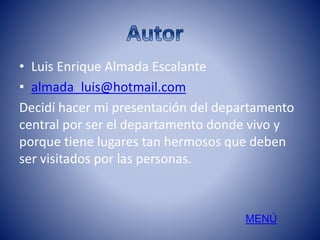 • Luis Enrique Almada Escalante 
• almada_luis@hotmail.com 
Decidí hacer mi presentación del departamento 
central por ser el departamento donde vivo y 
porque tiene lugares tan hermosos que deben 
ser visitados por las personas. 
MENÚ 
