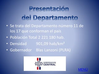 • Se trata del Departamento número 11 de 
los 17 que conforman el país 
• Población Total 2 221 180 hab. 
• Densidad 901,09 hab/km² 
• Gobernador Blas Lanzoni (PLRA) 
MENÚ 
 