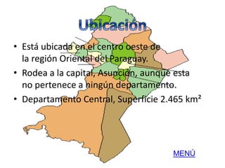 • Está ubicada en el centro oeste de 
la región Oriental del Paraguay. 
• Rodea a la capital, Asunción, aunque esta 
no pertenece a ningún departamento. 
• Departamento Central, Superficie 2.465 km² 
MENÚ 
 