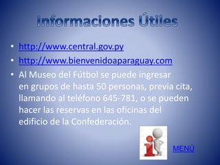 • http://www.central.gov.py 
• http://www.bienvenidoaparaguay.com 
• Al Museo del Fútbol se puede ingresar 
en grupos de hasta 50 personas, previa cita, 
llamando al teléfono 645-781, o se pueden 
hacer las reservas en las oficinas del 
edificio de la Confederación. 
MENÚ 
 