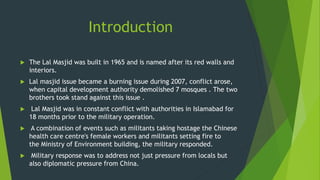 Introduction
 The Lal Masjid was built in 1965 and is named after its red walls and
interiors.
 Lal masjid issue became a burning issue during 2007, conflict arose,
when capital development authority demolished 7 mosques . The two
brothers took stand against this issue .
 Lal Masjid was in constant conflict with authorities in Islamabad for
18 months prior to the military operation.
 A combination of events such as militants taking hostage the Chinese
health care centre's female workers and militants setting fire to
the Ministry of Environment building, the military responded.
 Military response was to address not just pressure from locals but
also diplomatic pressure from China.
 