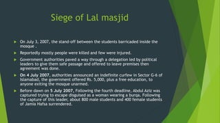 Siege of Lal masjid
 On July 3, 2007, the stand-off between the students barricaded inside the
mosque .
 Reportedly mostly people were killed and few were injured.
 Government authorities paved a way through a delegation led by political
leaders to give them safe passage and offered to leave premises then
agreement was done.
 On 4 July 2007, authorities announced an indefinite curfew in Sector G-6 of
Islamabad, the government offered Rs. 5,000, plus a free education, to
anyone exiting the mosque unarmed.
 Before dawn on 5 July 2007, Following the fourth deadline, Abdul Aziz was
captured trying to escape disguised as a woman wearing a burqa. Following
the capture of this leader, about 800 male students and 400 female students
of Jamia Hafsa surrendered.
 