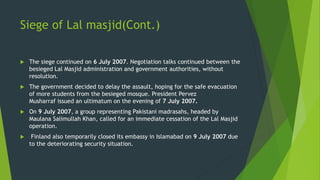 Siege of Lal masjid(Cont.)
 The siege continued on 6 July 2007. Negotiation talks continued between the
besieged Lal Masjid administration and government authorities, without
resolution.
 The government decided to delay the assault, hoping for the safe evacuation
of more students from the besieged mosque. President Pervez
Musharraf issued an ultimatum on the evening of 7 July 2007.
 On 9 July 2007, a group representing Pakistani madrasahs, headed by
Maulana Salimullah Khan, called for an immediate cessation of the Lal Masjid
operation.
 Finland also temporarily closed its embassy in Islamabad on 9 July 2007 due
to the deteriorating security situation.
 