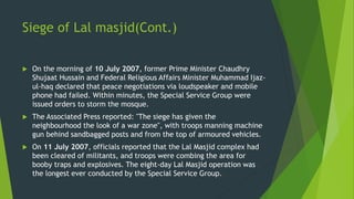 Siege of Lal masjid(Cont.)
 On the morning of 10 July 2007, former Prime Minister Chaudhry
Shujaat Hussain and Federal Religious Affairs Minister Muhammad Ijaz-
ul-haq declared that peace negotiations via loudspeaker and mobile
phone had failed. Within minutes, the Special Service Group were
issued orders to storm the mosque.
 The Associated Press reported: "The siege has given the
neighbourhood the look of a war zone", with troops manning machine
gun behind sandbagged posts and from the top of armoured vehicles.
 On 11 July 2007, officials reported that the Lal Masjid complex had
been cleared of militants, and troops were combing the area for
booby traps and explosives. The eight-day Lal Masjid operation was
the longest ever conducted by the Special Service Group.
 