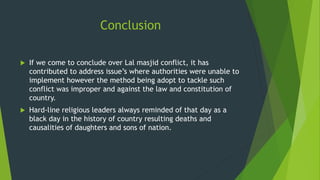 Conclusion
 If we come to conclude over Lal masjid conflict, it has
contributed to address issue’s where authorities were unable to
implement however the method being adopt to tackle such
conflict was improper and against the law and constitution of
country.
 Hard-line religious leaders always reminded of that day as a
black day in the history of country resulting deaths and
causalities of daughters and sons of nation.
 
