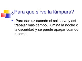 ¿Para que sirve la lámpara?
Para dar luz cuando el sol se va y así
trabajar más tiempo, ilumina la noche o
la oscuridad y se puede apagar cuando
quieras.