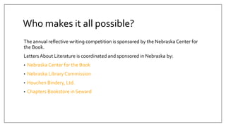 Who makes it all possible?
The annual reflective writing competition is sponsored by the Nebraska Center for
the Book.
Letters About Literature is coordinated and sponsored in Nebraska by:
• Nebraska Center for the Book
• Nebraska Library Commission
• Houchen Bindery, Ltd.
• Chapters Bookstore in Seward
 
