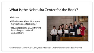 What is the Nebraska Center for the Book?
• Mission
• Why Letters About Literature
Competition in Nebraska?
• How is Nebraska LAL different
from the past national
competition?
ChristineWalsh, Kearney Public Library Assistant Director & Nebraska Center for the Book President
 