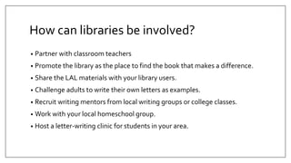 How can libraries be involved?
• Partner with classroom teachers
• Promote the library as the place to find the book that makes a difference.
• Share the LAL materials with your library users.
• Challenge adults to write their own letters as examples.
• Recruit writing mentors from local writing groups or college classes.
• Work with your local homeschool group.
• Host a letter-writing clinic for students in your area.
 