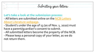 Let’s take a look at the submission process:
- All letters are submitted online on the NCB Letters
About Literature webpage.
- Student’s under the age of 13 (as of Nov. 1, 2020) must
have a parent/guardian’s consent to submit.
- All submitted letters become the property of the NCB.
- Please keep a personal copy of your letter, as we do
not return them.
 