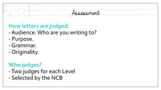 How letters are judged:
- Audience.Who are you writing to?
- Purpose.
- Grammar.
- Originality.
Who judges?
-Two judges for each Level
- Selected by the NCB
 
