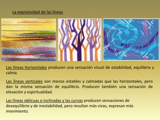 Las líneas horizontales producen una sensación visual de estabilidad, equilibrio y
calma.
Las líneas verticales son menos estables y calmadas que las horizontales, pero
dan la misma sensación de equilibrio. Producen también una sensación de
elevación y espiritualidad.
Las líneas oblicuas o inclinadas y las curvas producen sensaciones de
desequilibrio y de inestabilidad, pero resultan más vivas, expresan más
movimiento.
La expresividad de las líneas
 