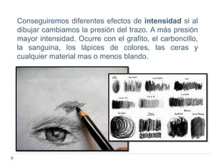 Conseguiremos diferentes efectos de intensidad si al
dibujar cambiamos la presión del trazo. A más presión
mayor intensidad. Ocurre con el grafito, el carboncillo,
la sanguina, los lápices de colores, las ceras y
cualquier material mas o menos blando.

 