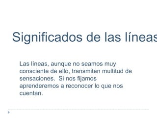 Significados de las líneas
Las líneas, aunque no seamos muy
consciente de ello, transmiten multitud de
sensaciones. Si nos fijamos
aprenderemos a reconocer lo que nos
cuentan.

 