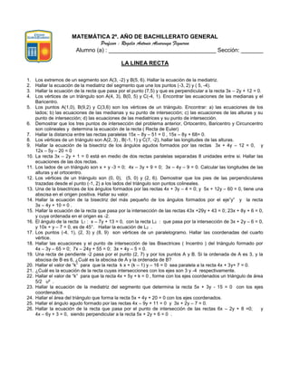 MATEMÁTICA 2º. AÑO DE BACHILLERATO GENERAL
Profesor : Rogelio Antonio Alvarenga Figueroa
Alumno (a) : __________________________________ Sección: _______
LA LINEA RECTA
1. Los extremos de un segmento son A(3, -2) y B(5, 6). Hallar la ecuación de la mediatriz.
2. Hallar la ecuación de la mediatriz del segmento que une los puntos (-3, 2) y ( 5, -4).
3. Hallar la ecuación de la recta que pasa por el punto (7,5) y que es perpendicular a la recta 3x – 2y + 12 = 0.
4. Los vértices de un triángulo son A(4, 3), B(0, 5) y C(-4, 1). Encontrar las ecuaciones de las medianas y el
Baricentro.
5. Los puntos A(1,0), B(9,2) y C(3,6) son los vértices de un triángulo. Encontrar: a) las ecuaciones de los
lados; b) las ecuaciones de las medianas y su punto de intersección; c) las ecuaciones de las alturas y su
punto de intersección; d) las ecuaciones de las mediatrices y su punto de intersección.
6. Demostrar que los tres puntos de intersección del problema anterior, Ortocentro, Baricentro y Circuncentro
son colineales y determina la ecuación de la recta ( Recta de Euler)
7. Hallar la distancia entre las rectas paralelas 15x – 8y – 51 = 0 , 15x – 8y + 68= 0.
8. Los vértices de un triángulo son A(2, 3) , B(-1, 1) y C(7, -2), hallar las longitudes de las alturas.
9. Hallar la ecuación de la bisectriz de los ángulos agudos formados por las rectas 3x + 4y – 12 = 0, y
12x – 5y – 20 = 0
10. La recta 3x – 2y + 1 = 0 está en medio de dos rectas paralelas separadas 8 unidades entre si. Hallar las
ecuaciones de las dos rectas.
11. Los lados de un triángulo son x + y -3 = 0; 4x – 3y + 9 = 0; 3x – 4y – 9 = 0. Calcular las longitudes de las
alturas y el ortocentro.
12. Los vértices de un triángulo son (0, 0), (5, 0) y (2, 6). Demostrar que los pies de las perpendiculares
trazadas desde el punto (-1, 2) a los lados del triángulo son puntos colineales.
13. Una de la bisectrices de los ángulos formados por las rectas 4x + 3y – 4 = 0; y 5x + 12y – 60 = 0, tiene una
abscisa en el origen positiva. Hallar su valor.
14. Hallar la ecuación de la bisectriz del más pequeño de los ángulos formados por el eje”y” y la recta
3x – 4y + 10 = 0 .
15. Hallar la ecuación de la recta que pasa por la intersección de las rectas 43x +29y + 43 = 0; 23x + 8y + 6 = 0,
y cuya ordenada en el origen es -2.
16. El ángulo de la recta L1 : x – 7y + 13 = 0, con la recta L2 : que pasa por la intersección de 3x + 2y – 6 = 0,
y 10x + y – 7 = 0, es de 45°. Hallar la ecuación de L2 .
17. Los puntos (-4, 1), (2, 3) y (8, 9) son vértices de un paralelogramo. Hallar las coordenadas del cuarto
vértice.
18. Hallar las ecuaciones y el punto de intersección de las Bisectrices ( Incentro ) del triángulo formado por
4x – 3y – 65 = 0; 7x – 24y + 55 = 0; 3x + 4y – 5 = 0.
19. Una recta de pendiente -2 pasa por el punto (2, 7) y por los puntos A y B. Si la ordenada de A es 3, y la
abscisa de B es 6, ¿Cuál es la abscisa de A y la ordenada de B?
20. Hallar el valor de “k” para que la recta k x + (k – 1) y – 16 = 0 sea paralela a la recta 4x + 3y+ 7 = 0.
21. ¿Cuál es la ecuación de la recta cuyas intersecciones con los ejes son 3 y -4 respectivamente.
22. Hallar el valor de “k” para que la recta 4x + 5y + k = 0 , forme con los ejes coordenados un triángulo de área
5/2 u² .
23. Hallar la ecuación de la mediatriz del segmento que determina la recta 5x + 3y - 15 = 0 con los ejes
coordenados.
24. Hallar el área del triángulo que forma la recta 5x + 4y + 20 = 0 con los ejes coordenados.
25. Hallar el ángulo agudo formado por las rectas 4x – 9y + 11 = 0 y 3x + 2y – 7 = 0.
26. Hallar la ecuación de la recta que pasa por el punto de intersección de las rectas 6x – 2y + 8 =0; y
4x – 6y + 3 = 0, siendo perpendicular a la recta 5x + 2y + 6 = 0 .
 