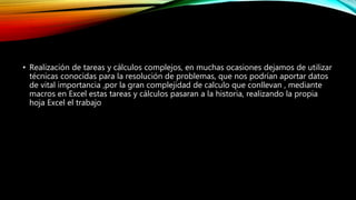• Realización de tareas y cálculos complejos, en muchas ocasiones dejamos de utilizar
técnicas conocidas para la resolución de problemas, que nos podrían aportar datos
de vital importancia ,por la gran complejidad de calculo que conllevan , mediante
macros en Excel estas tareas y cálculos pasaran a la historia, realizando la propia
hoja Excel el trabajo
 