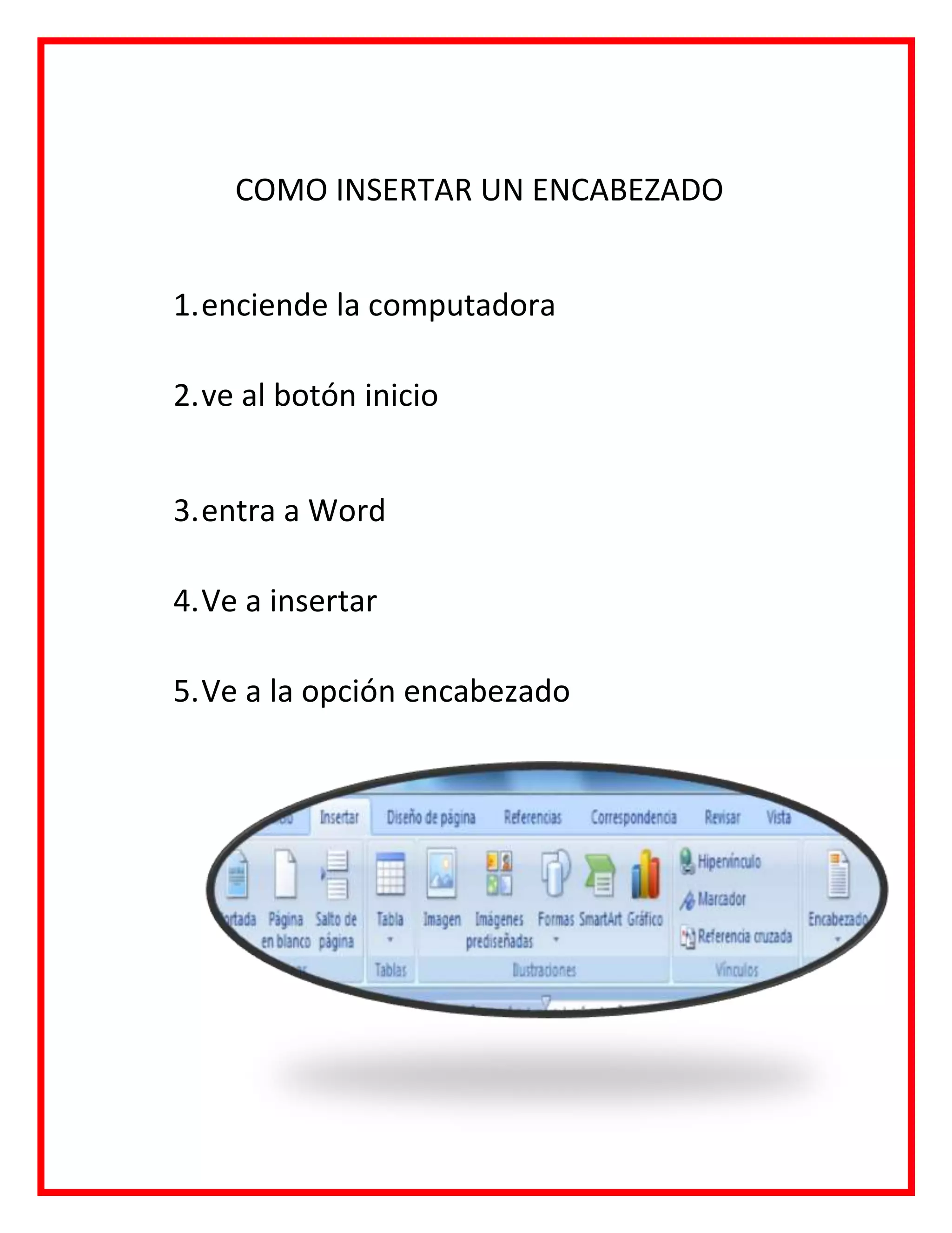 COMO INSERTAR UN ENCABEZADO
1.enciende la computadora
2.ve al botón inicio
3.entra a Word
4.Ve a insertar
5.Ve a la opción encabezado
 