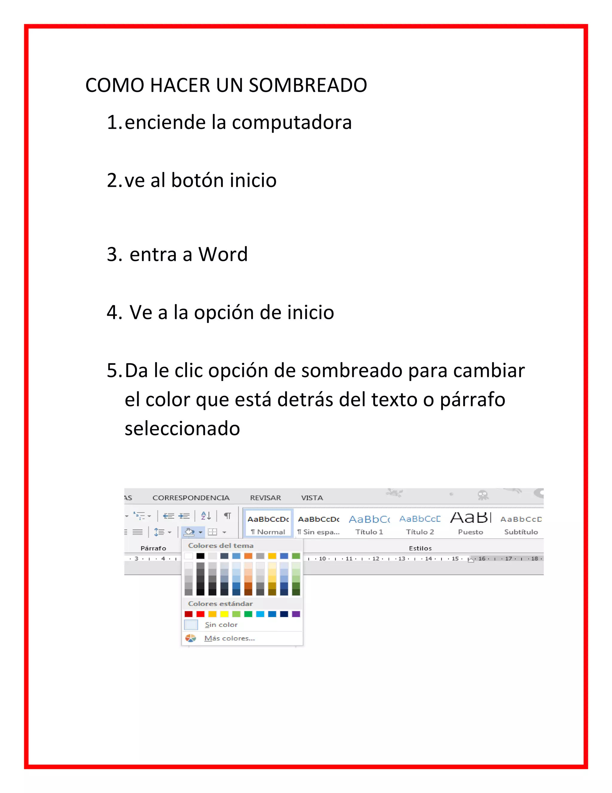 COMO HACER UN SOMBREADO
1.enciende la computadora
2.ve al botón inicio
3. entra a Word
4. Ve a la opción de inicio
5.Da le clic opción de sombreado para cambiar
el color que está detrás del texto o párrafo
seleccionado
 
