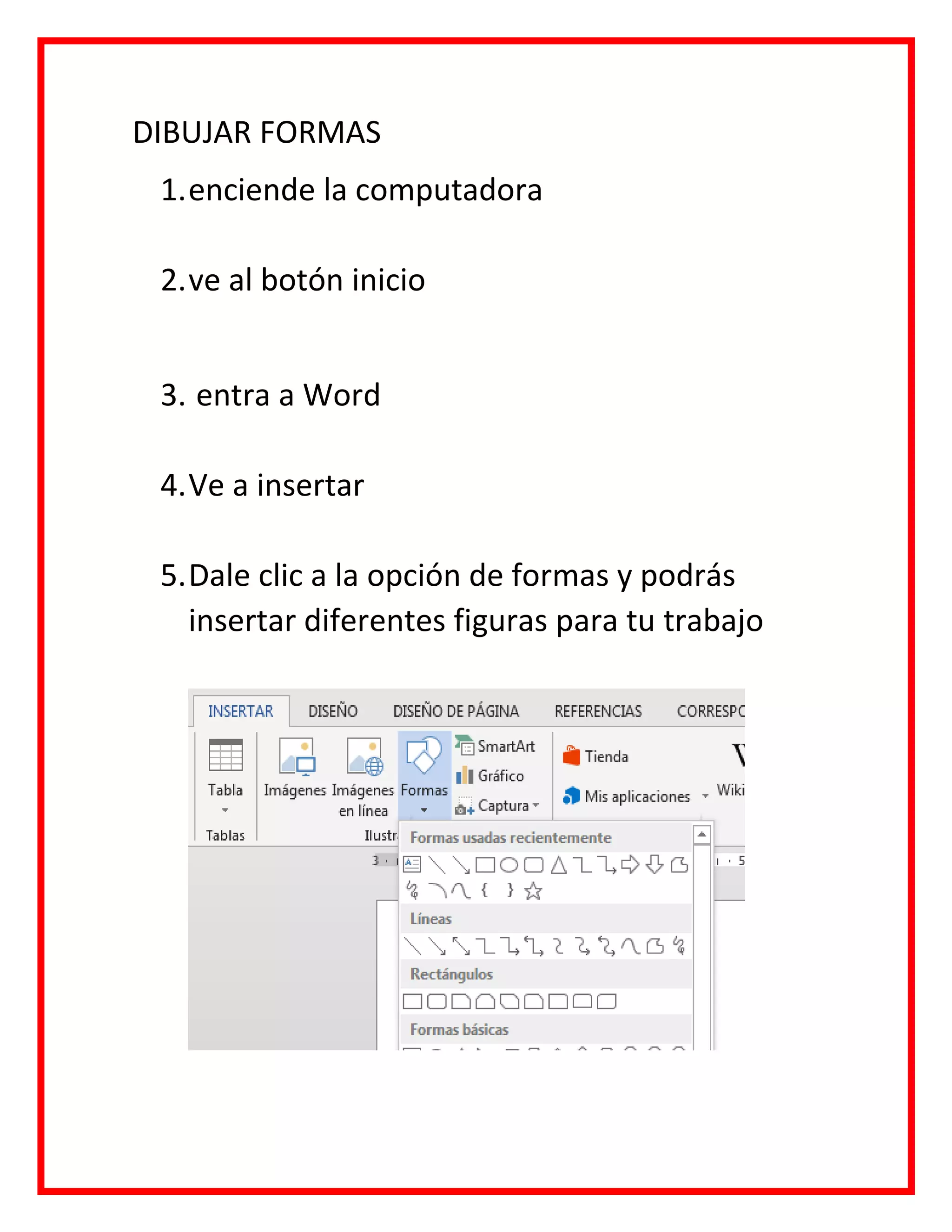 DIBUJAR FORMAS
1.enciende la computadora
2.ve al botón inicio
3. entra a Word
4.Ve a insertar
5.Dale clic a la opción de formas y podrás
insertar diferentes figuras para tu trabajo
 