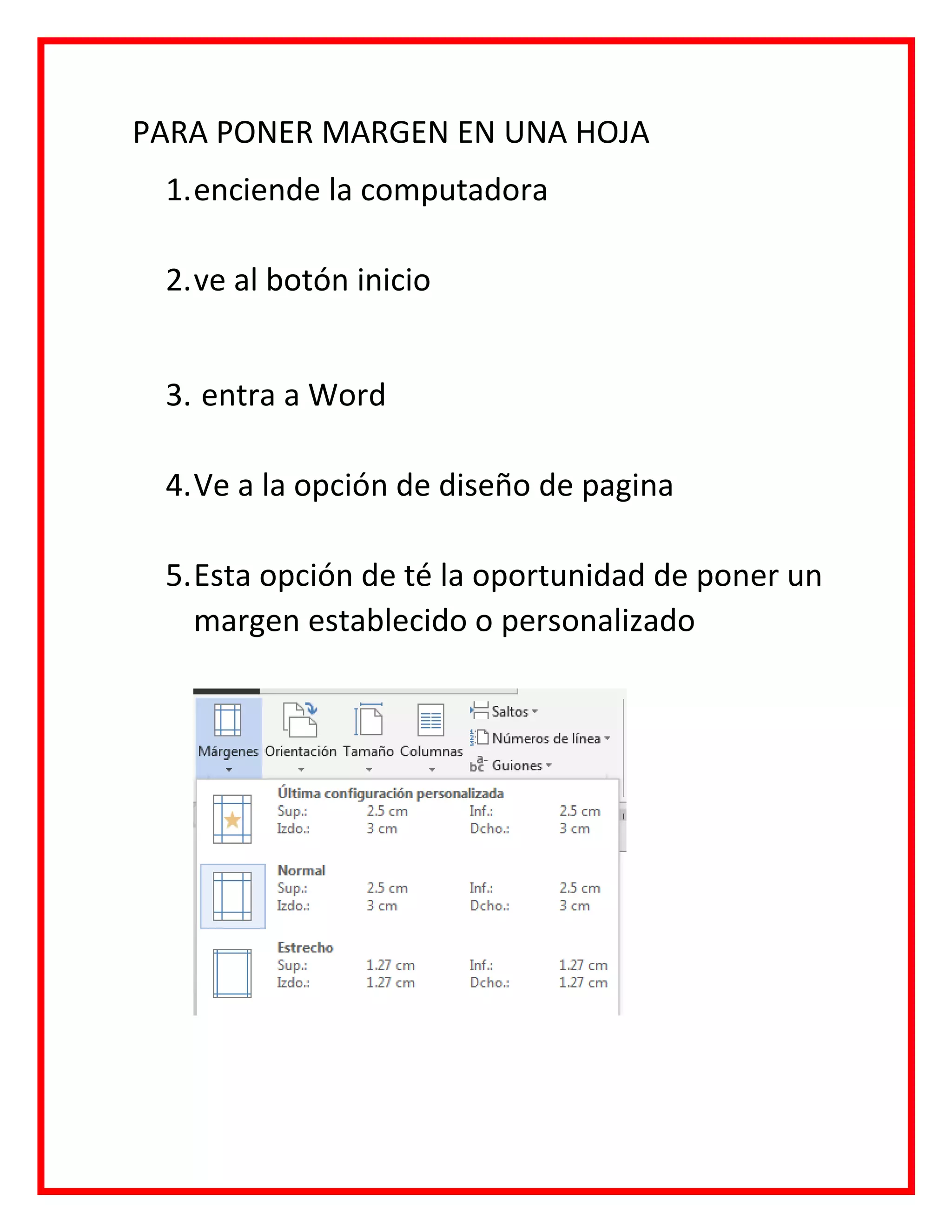 PARA PONER MARGEN EN UNA HOJA
1.enciende la computadora
2.ve al botón inicio
3. entra a Word
4.Ve a la opción de diseño de pagina
5.Esta opción de té la oportunidad de poner un
margen establecido o personalizado
 