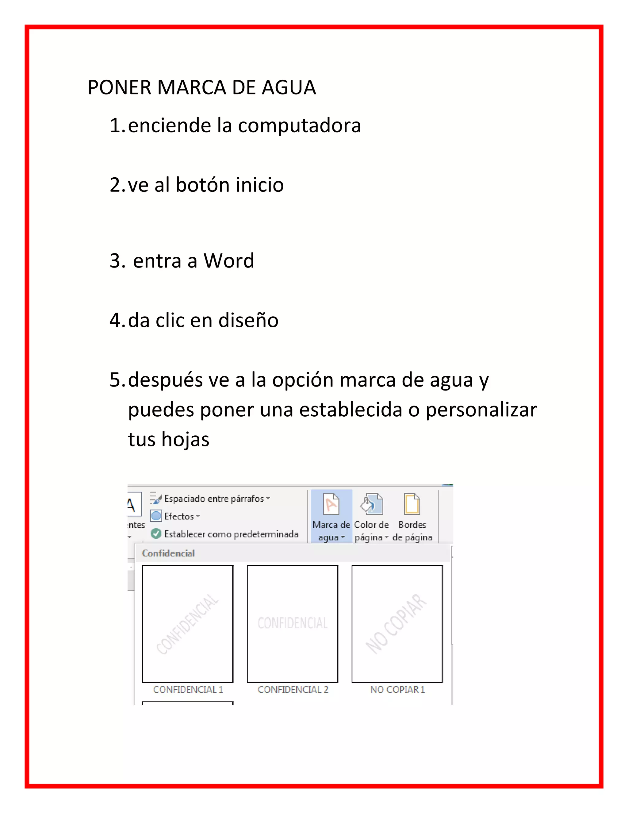 PONER MARCA DE AGUA
1.enciende la computadora
2.ve al botón inicio
3. entra a Word
4.da clic en diseño
5.después ve a la opción marca de agua y
puedes poner una establecida o personalizar
tus hojas
 