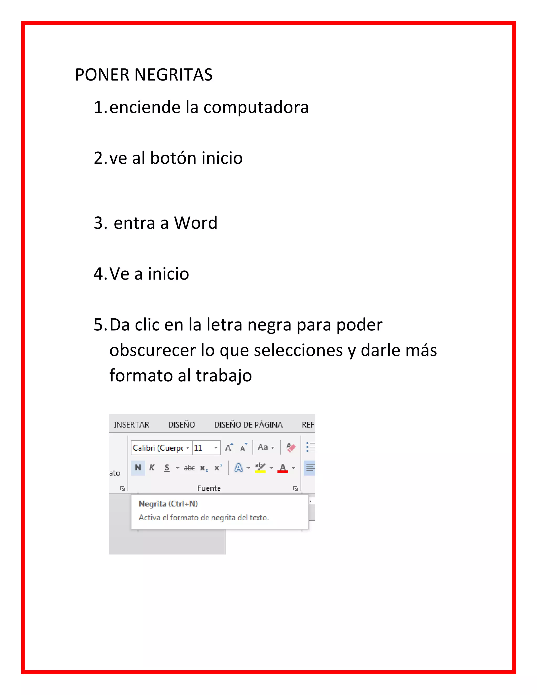 PONER NEGRITAS
1.enciende la computadora
2.ve al botón inicio
3. entra a Word
4.Ve a inicio
5.Da clic en la letra negra para poder
obscurecer lo que selecciones y darle más
formato al trabajo
 