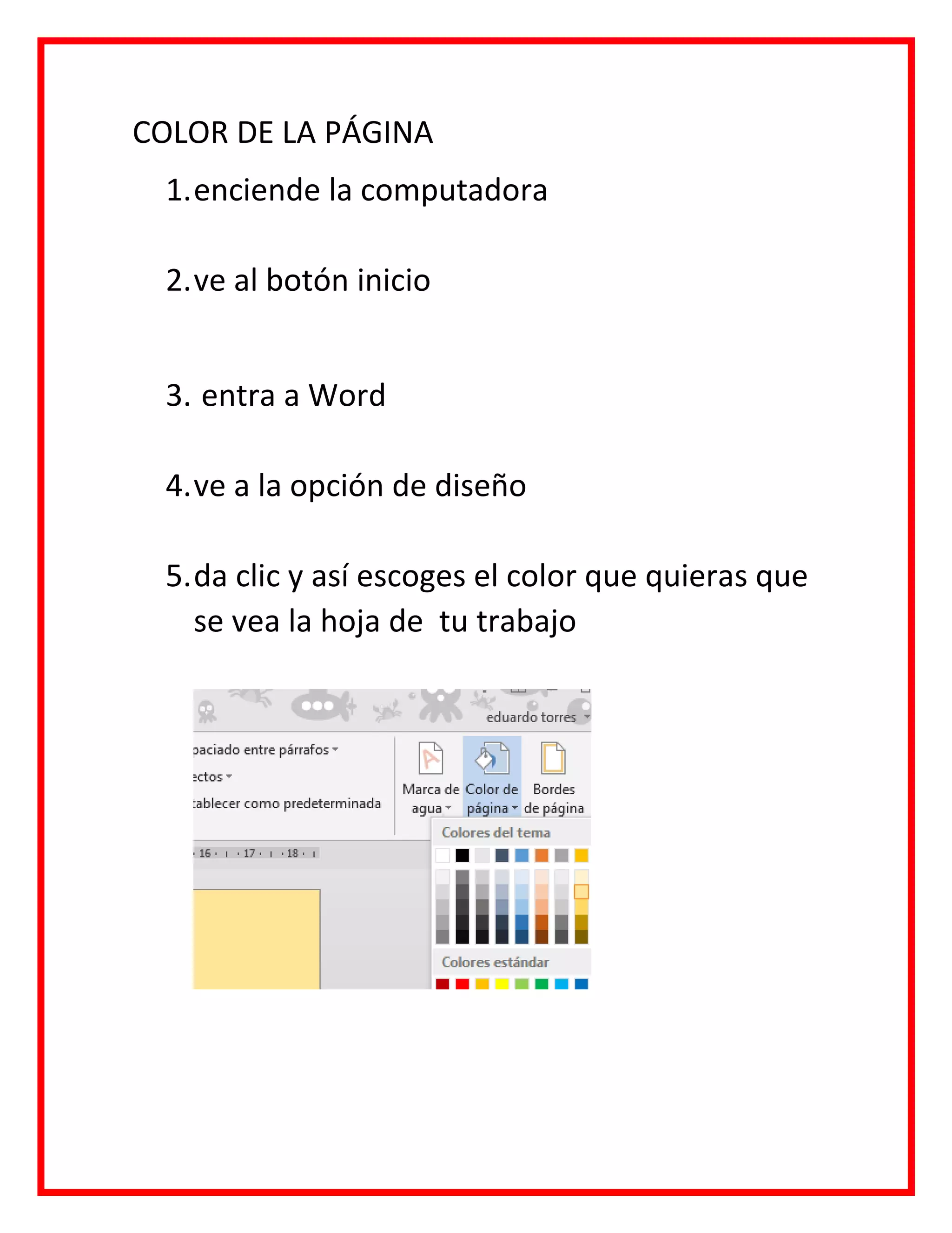 COLOR DE LA PÁGINA
1.enciende la computadora
2.ve al botón inicio
3. entra a Word
4.ve a la opción de diseño
5.da clic y así escoges el color que quieras que
se vea la hoja de tu trabajo
 