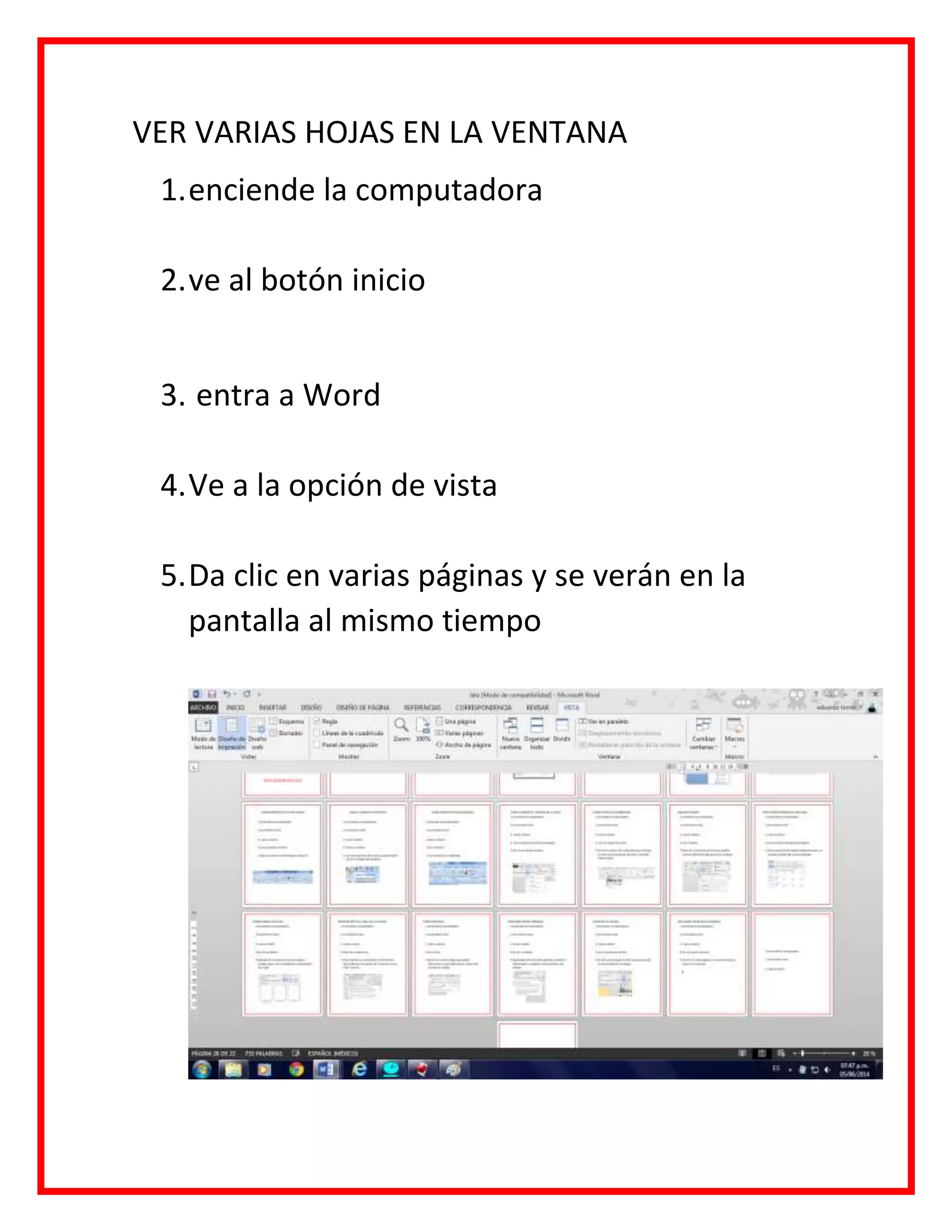 VER VARIAS HOJAS EN LA VENTANA
1.enciende la computadora
2.ve al botón inicio
3. entra a Word
4.Ve a la opción de vista
5.Da clic en varias páginas y se verán en la
pantalla al mismo tiempo
 