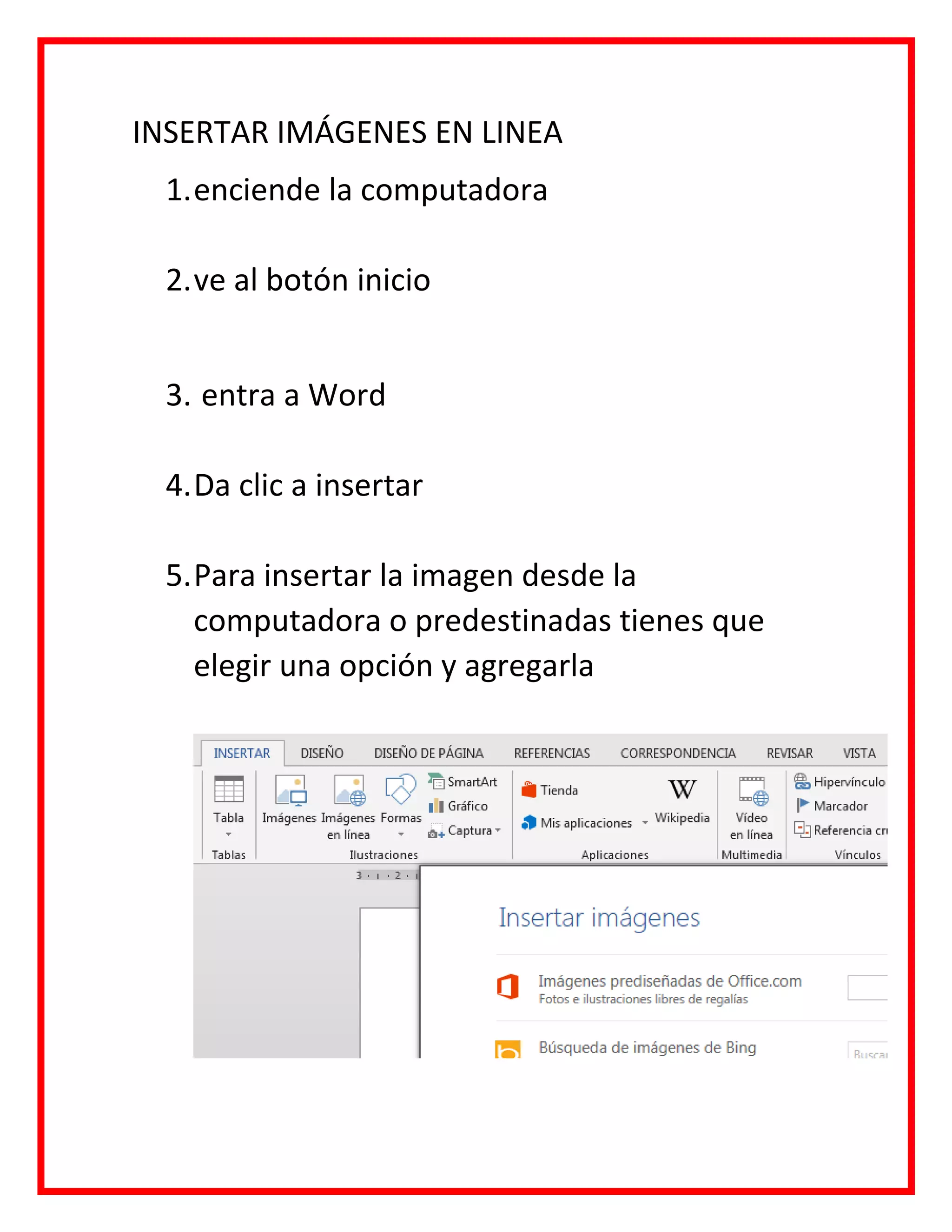 INSERTAR IMÁGENES EN LINEA
1.enciende la computadora
2.ve al botón inicio
3. entra a Word
4.Da clic a insertar
5.Para insertar la imagen desde la
computadora o predestinadas tienes que
elegir una opción y agregarla
 