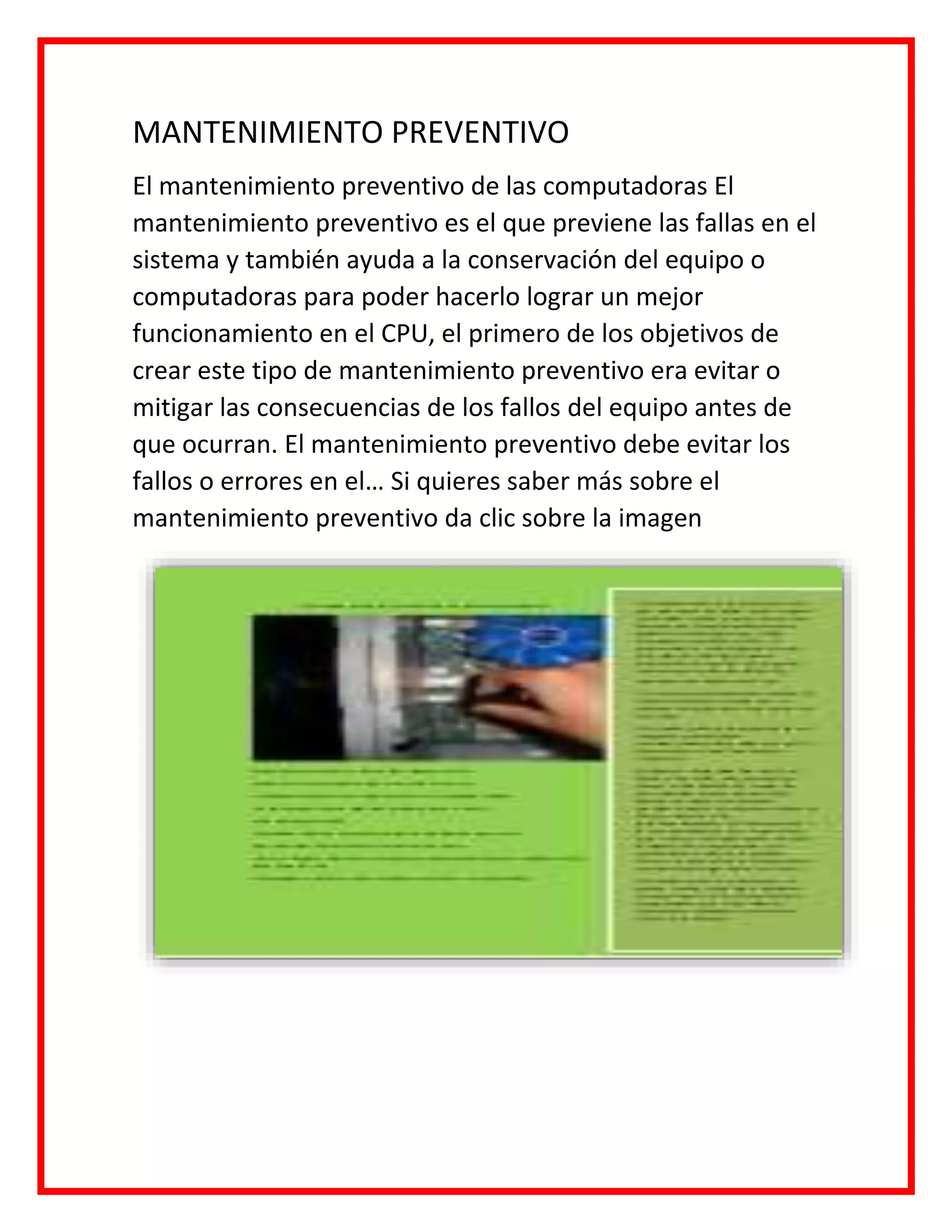 MANTENIMIENTO PREVENTIVO
El mantenimiento preventivo de las computadoras El
mantenimiento preventivo es el que previene las fallas en el
sistema y también ayuda a la conservación del equipo o
computadoras para poder hacerlo lograr un mejor
funcionamiento en el CPU, el primero de los objetivos de
crear este tipo de mantenimiento preventivo era evitar o
mitigar las consecuencias de los fallos del equipo antes de
que ocurran. El mantenimiento preventivo debe evitar los
fallos o errores en el… Si quieres saber más sobre el
mantenimiento preventivo da clic sobre la imagen
 
