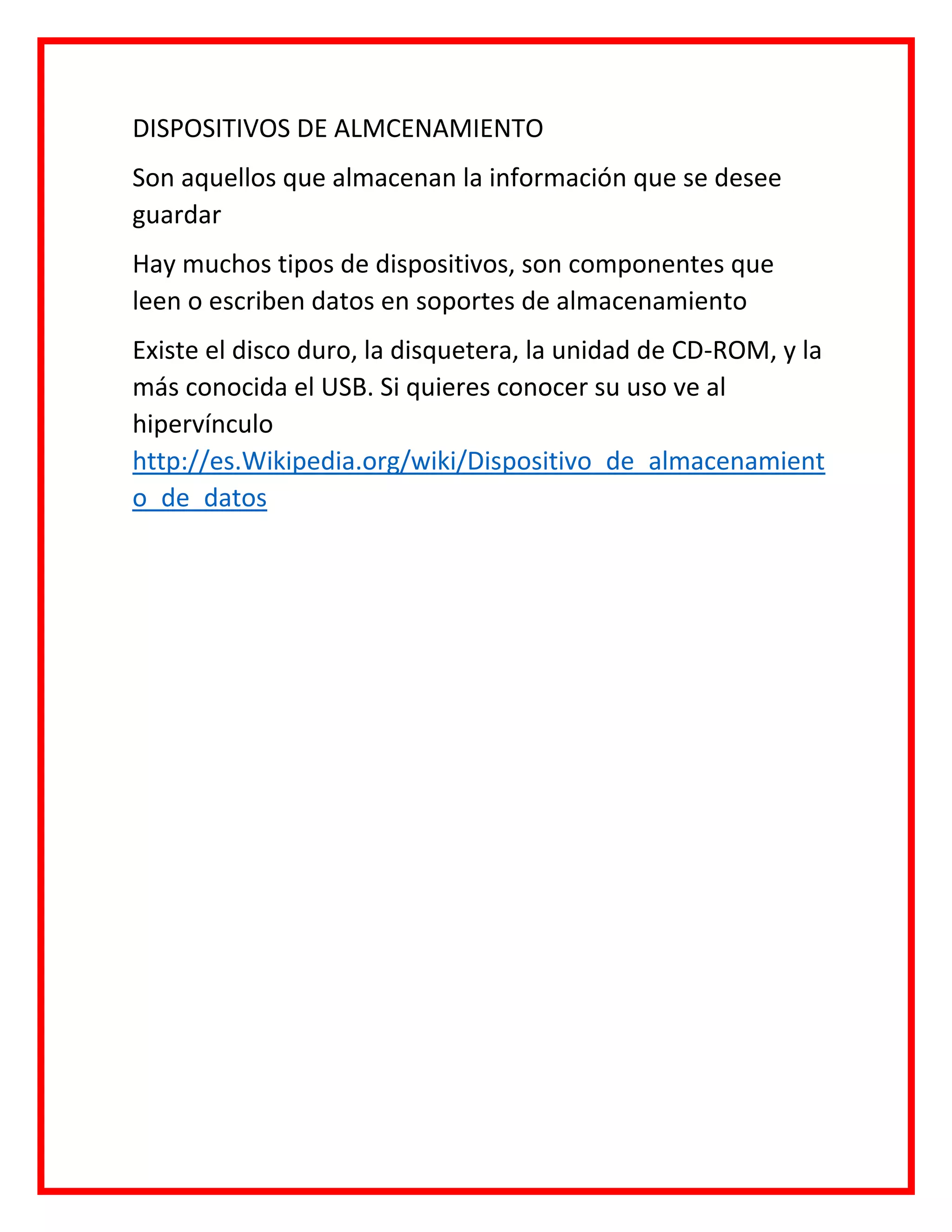 DISPOSITIVOS DE ALMCENAMIENTO
Son aquellos que almacenan la información que se desee
guardar
Hay muchos tipos de dispositivos, son componentes que
leen o escriben datos en soportes de almacenamiento
Existe el disco duro, la disquetera, la unidad de CD-ROM, y la
más conocida el USB. Si quieres conocer su uso ve al
hipervínculo
http://es.Wikipedia.org/wiki/Dispositivo_de_almacenamient
o_de_datos
 