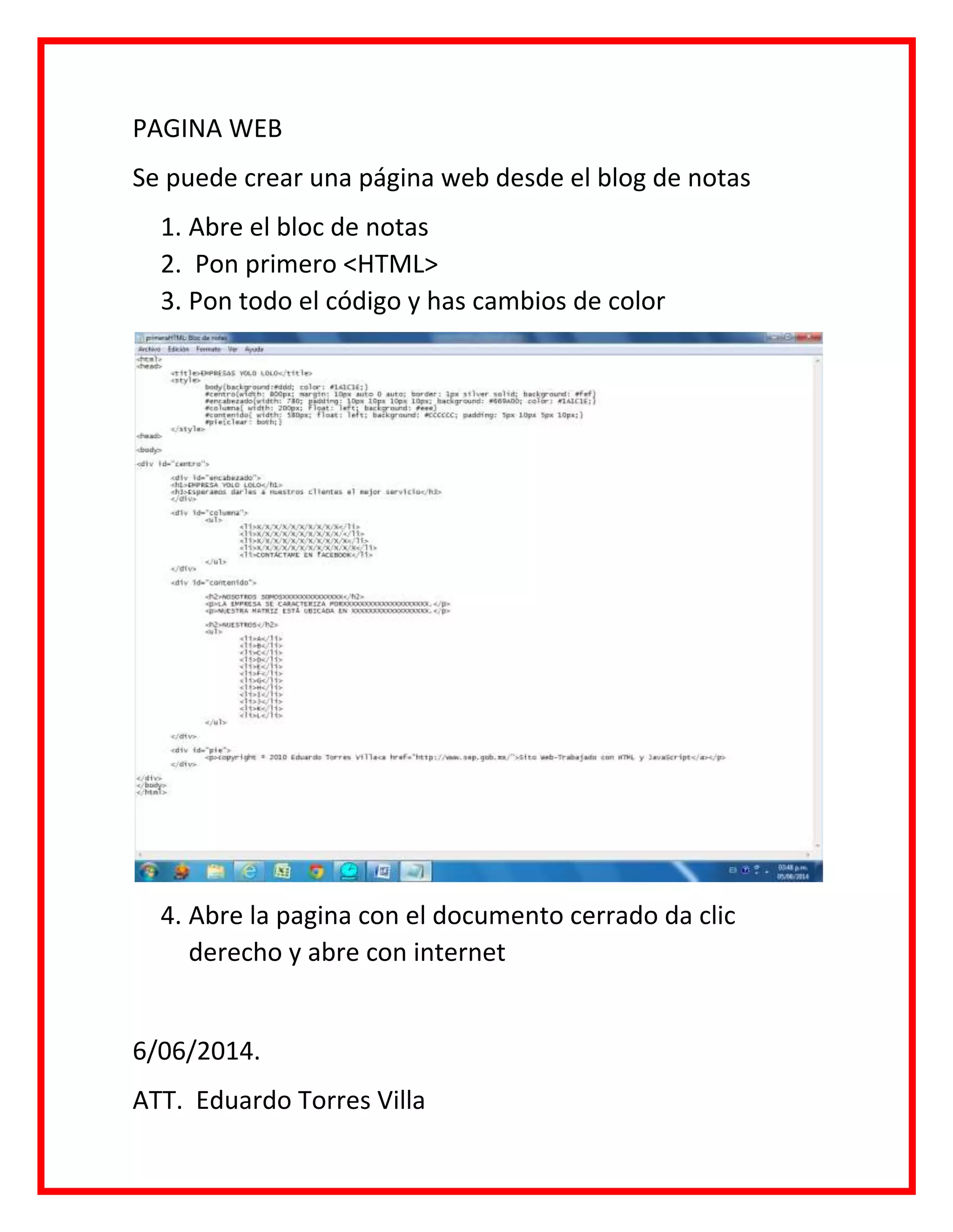 PAGINA WEB
Se puede crear una página web desde el blog de notas
1. Abre el bloc de notas
2. Pon primero <HTML>
3. Pon todo el código y has cambios de color
4. Abre la pagina con el documento cerrado da clic
derecho y abre con internet
6/06/2014.
ATT. Eduardo Torres Villa
 