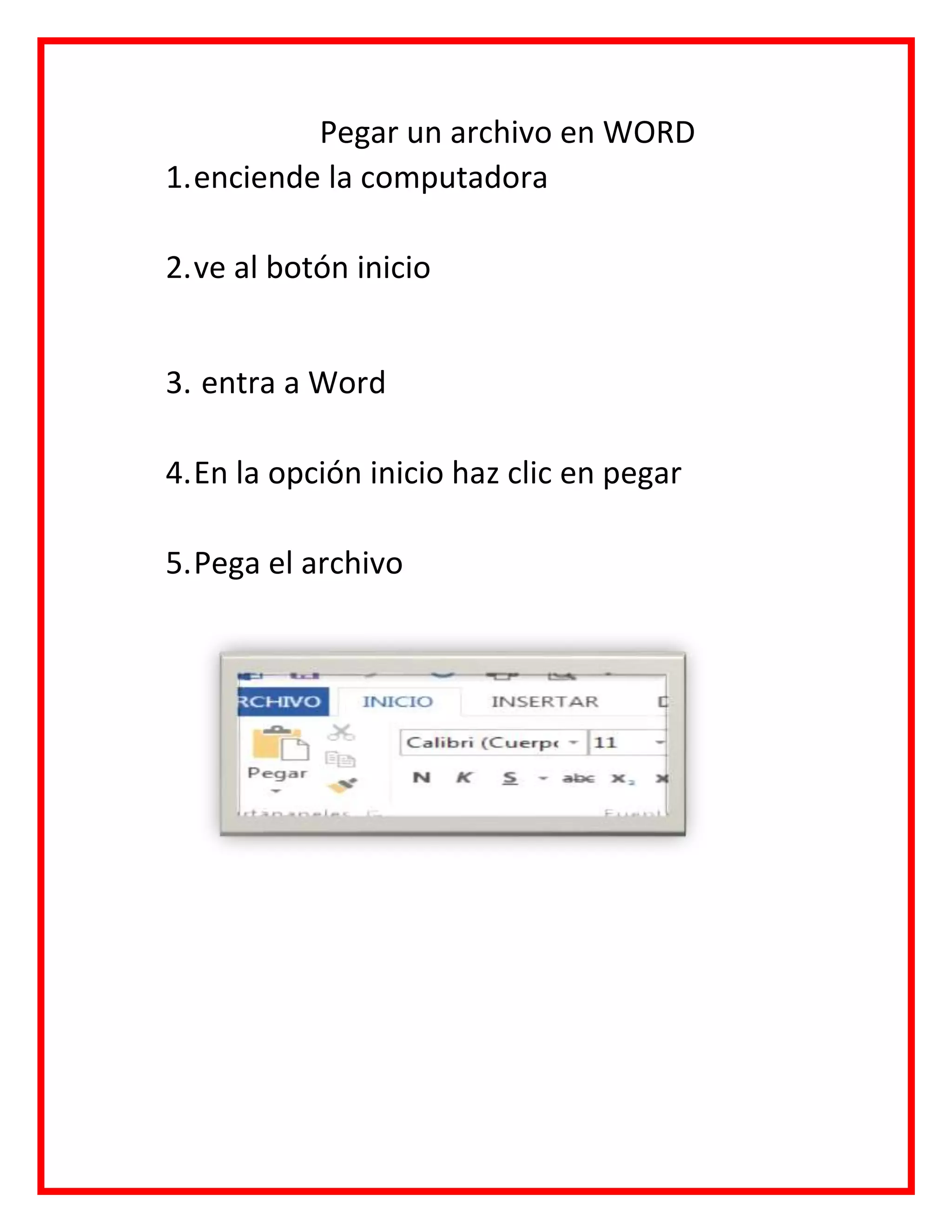 Pegar un archivo en WORD
1.enciende la computadora
2.ve al botón inicio
3. entra a Word
4.En la opción inicio haz clic en pegar
5.Pega el archivo
 