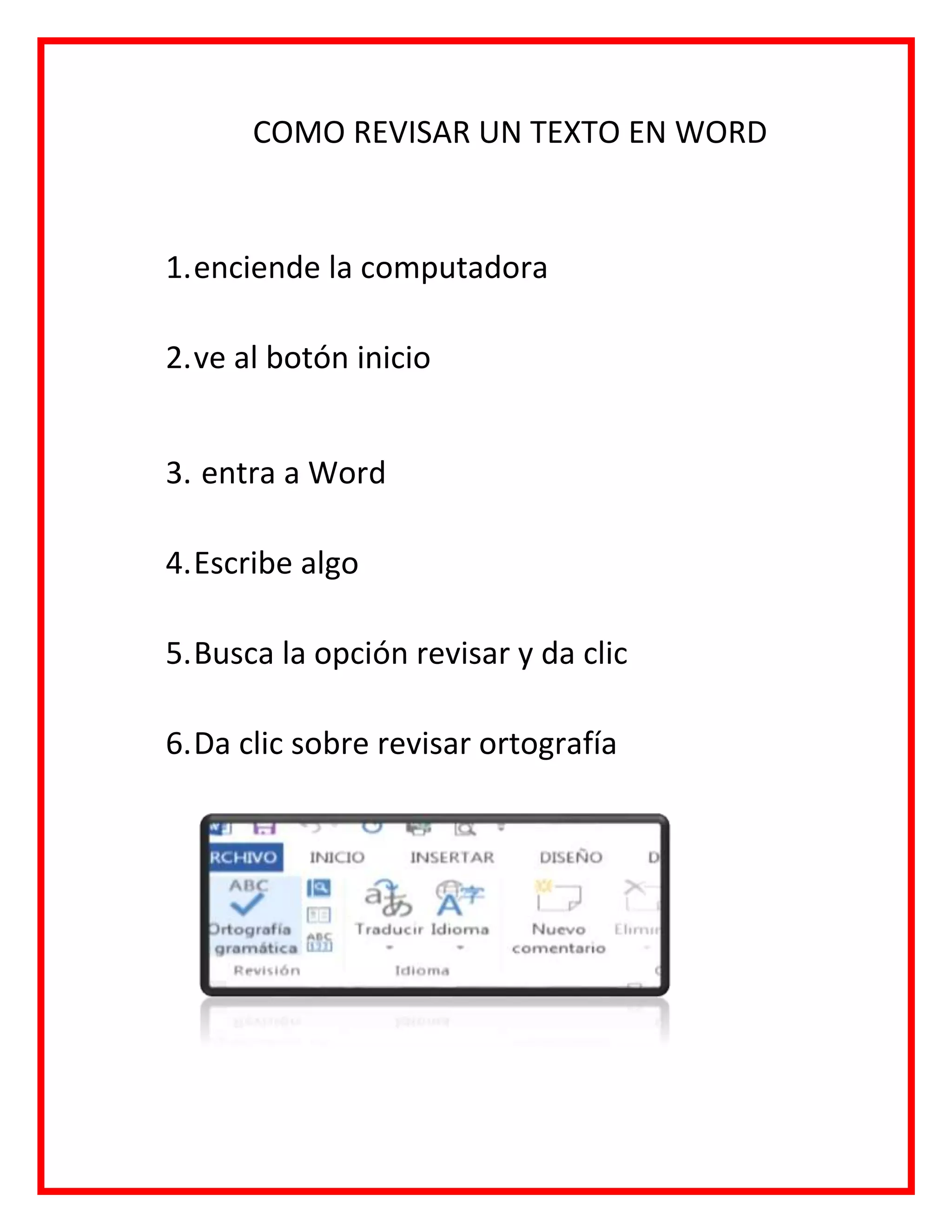 COMO REVISAR UN TEXTO EN WORD
1.enciende la computadora
2.ve al botón inicio
3. entra a Word
4.Escribe algo
5.Busca la opción revisar y da clic
6.Da clic sobre revisar ortografía
 