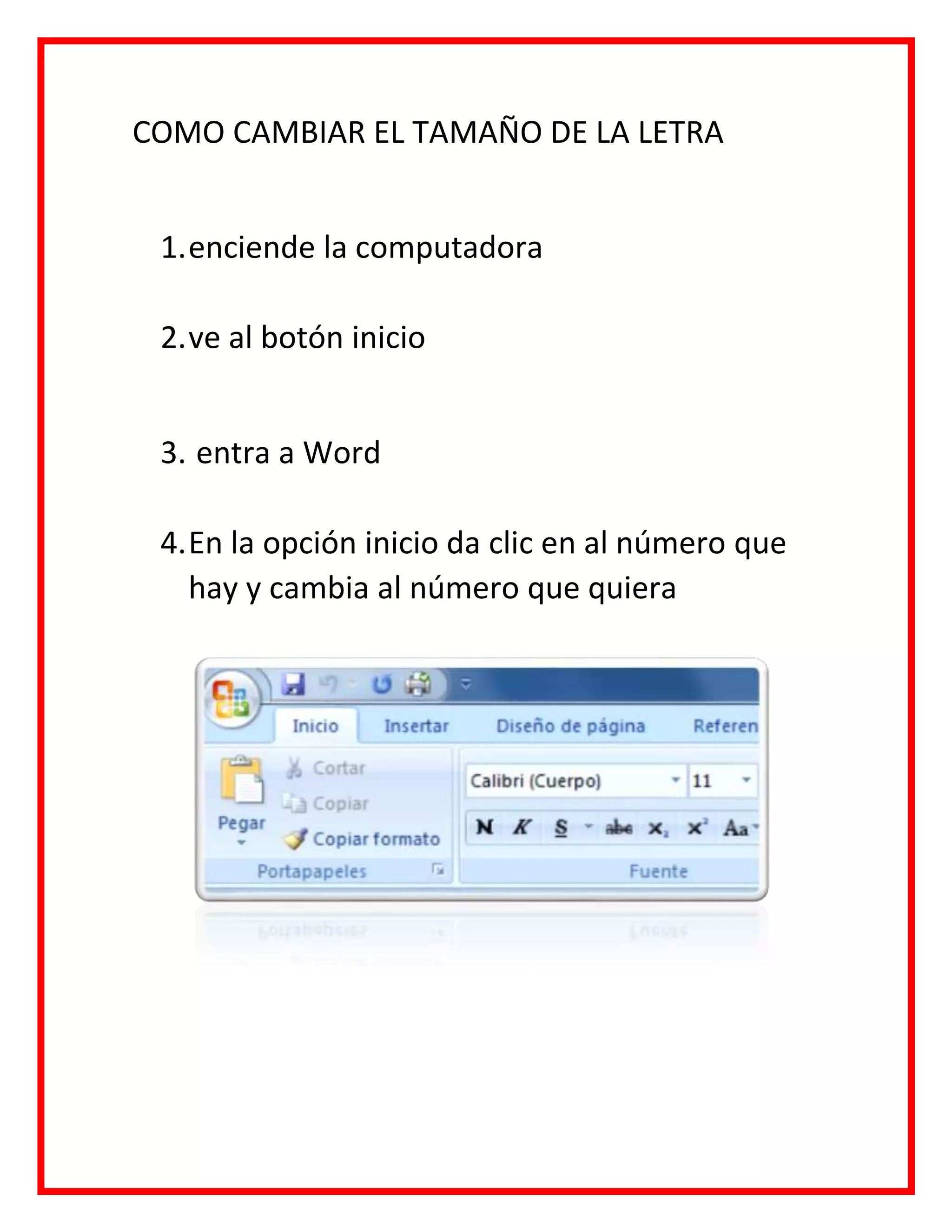 COMO CAMBIAR EL TAMAÑO DE LA LETRA
1.enciende la computadora
2.ve al botón inicio
3. entra a Word
4.En la opción inicio da clic en al número que
hay y cambia al número que quiera
 
