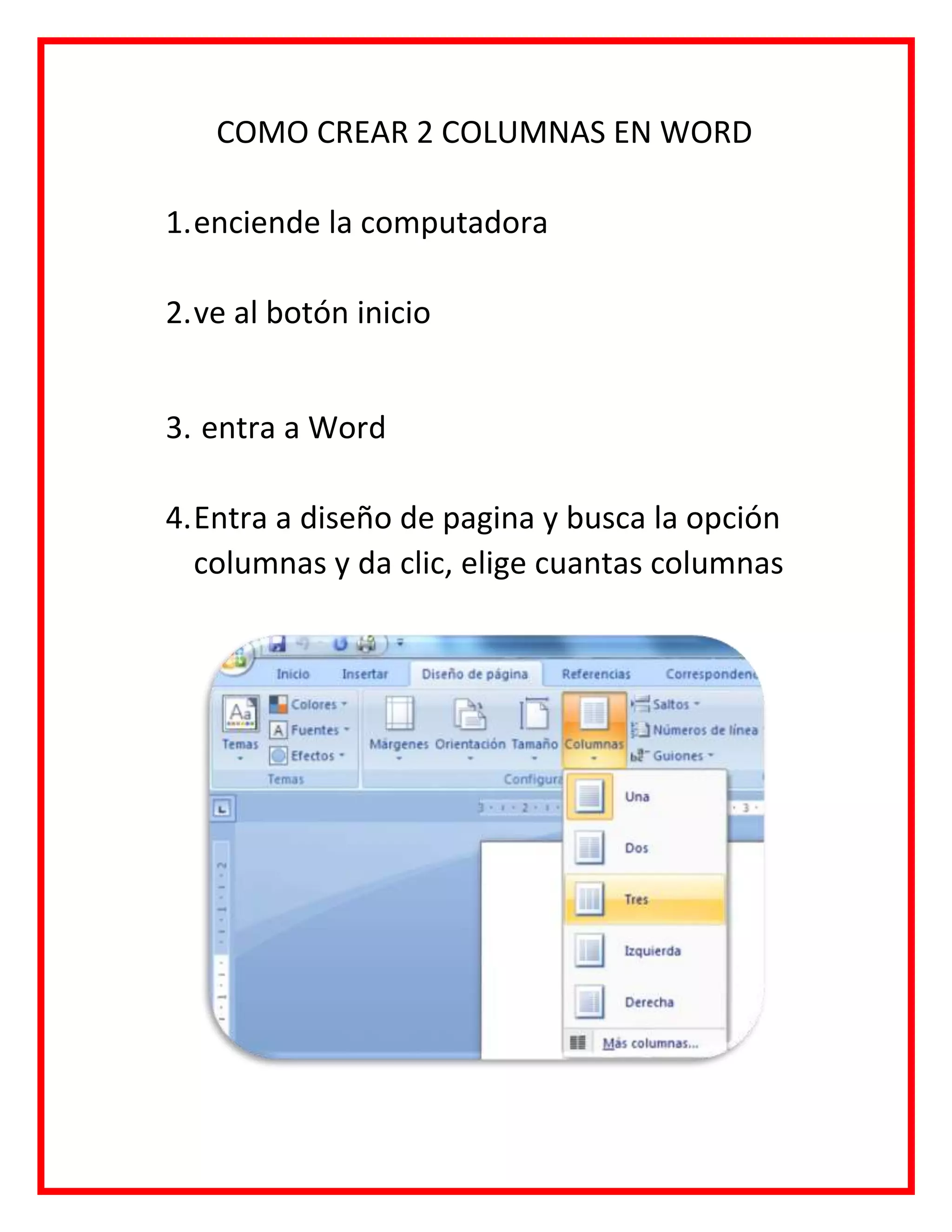 COMO CREAR 2 COLUMNAS EN WORD
1.enciende la computadora
2.ve al botón inicio
3. entra a Word
4.Entra a diseño de pagina y busca la opción
columnas y da clic, elige cuantas columnas
 