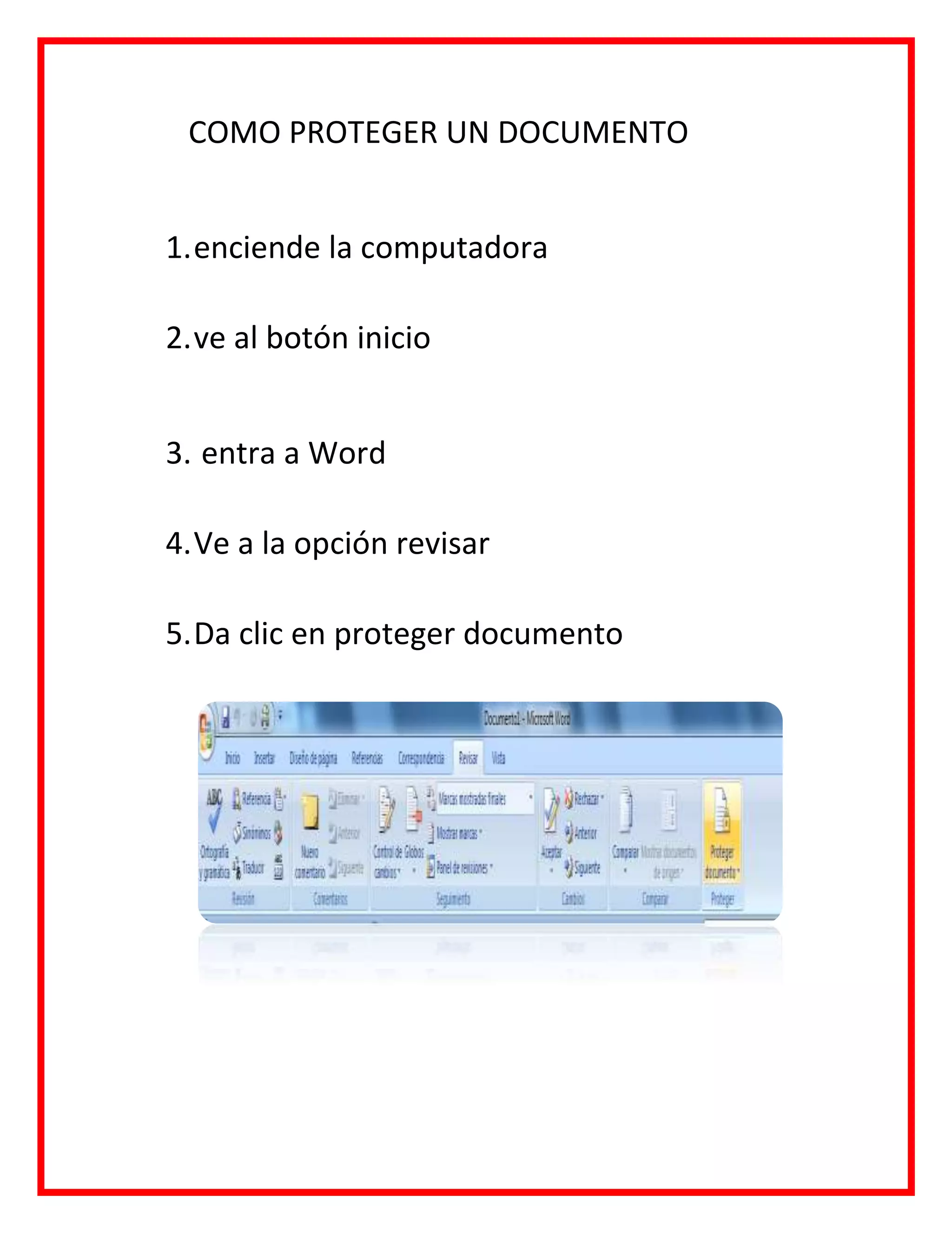 COMO PROTEGER UN DOCUMENTO
1.enciende la computadora
2.ve al botón inicio
3. entra a Word
4.Ve a la opción revisar
5.Da clic en proteger documento
 
