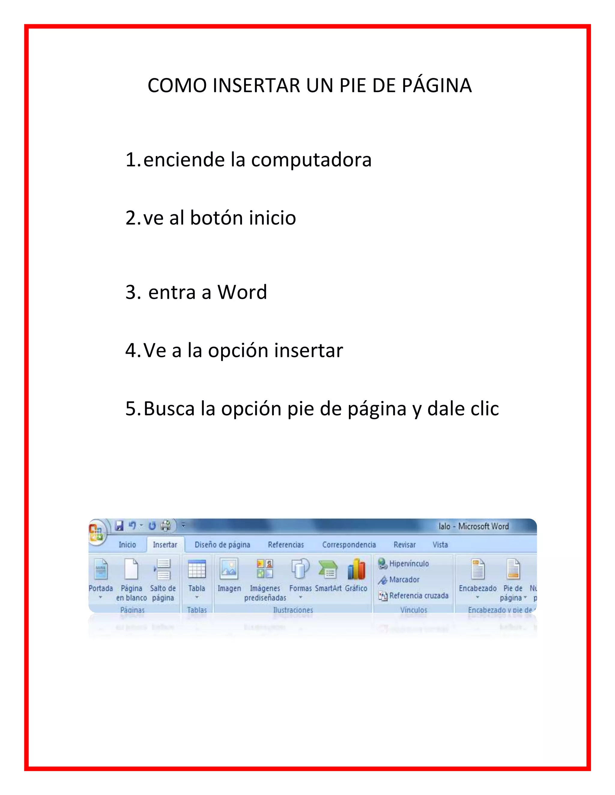 COMO INSERTAR UN PIE DE PÁGINA
1.enciende la computadora
2.ve al botón inicio
3. entra a Word
4.Ve a la opción insertar
5.Busca la opción pie de página y dale clic
 