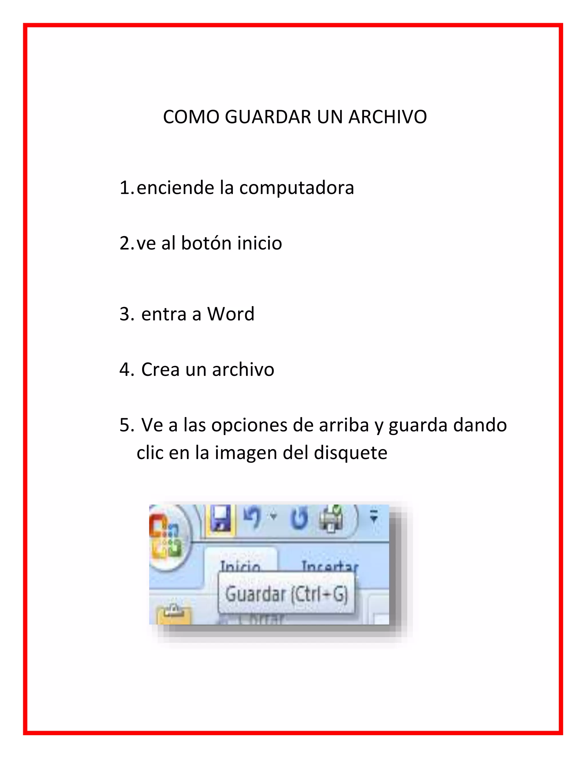 COMO GUARDAR UN ARCHIVO
1.enciende la computadora
2.ve al botón inicio
3. entra a Word
4. Crea un archivo
5. Ve a las opciones de arriba y guarda dando
clic en la imagen del disquete
 