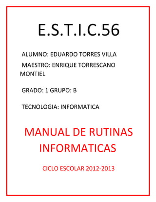 E.S.T.I.C.56
ALUMNO: EDUARDO TORRES VILLA
MAESTRO: ENRIQUE TORRESCANO
MONTIEL
GRADO: 1 GRUPO: B
TECNOLOGIA: INFORMATICA
MANUAL DE RUTINAS
INFORMATICAS
CICLO ESCOLAR 2012-2013
 