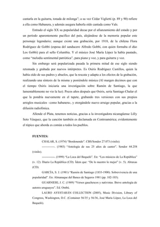 cantarla en la guitarra, tonada de milonga”; a su vez Cédar Viglietti (p. 89 y 90) refiere
a ella como Habanera, y además asegura haberla oído cantada como Vals.
       Entrado el siglo XX su popularidad decae por el afianzamiento del estado y por
un período aparentemente pacífico del país, alejándose de la memoria popular este
personaje legendario; aunque existe una grabación, por 1918, de la chilena Flora
Rodríguez de Gobbi (esposa del sanducero Alfredo Gobbi, con quien formaba el dúo
Los Gobbi) para el sello Columbia. Y el músico José María López la había pautado,
como “melodía sentimental patriótica”, para piano y voz, y para guitarra y voz.
       Sin embargo será popularizada pasada la primera mitad de ese siglo siendo
retomada y grabada por nuevos intérpretes. Es Osiris Rodríguez Castillos, quien la
había oído de sus padres y abuelos, que la rescata y adapta a los efectos de la grabación,
realizando una síntesis de la misma y poniéndole música (Al margen decimos que con
el tiempo Osiris iniciaría una investigación sobre Ramón de Santiago, la que
lamentablemente no vio la luz). Pocos años después que Osiris, sería Santiago Chalar el
que la pondría nuevamente en el tapete, grabando tres versiones con sus propios
arreglos musicales –como habanera-, y otorgándole nuevo arraigo popular, gracias a la
difusión radiofónica.
       Allende el Plata, tenemos noticias, gracias a la investigadora nicaragüense Lilly
Soto Vásquez, que la canción también es declamada en Centroamérica; evidentemente
el tópico que aborda es común a todos los pueblos.


       FUENTES:
               CHALAR, S. (1974) “Bordonendo”. CBS/Sondor 27.073 (vinilo).
               -------------. (1983) “Antología de sus 25 años de cantor”. Sondor 44.258
       (vinilo).
               -------------. (1999) “La Loca del Bequeló”. En: “Los músicos de La República”
       (v. 12). Diario La República (CD). Ídem que: “De lo nuestro lo mejor” (v. 5). Abraxas
       (CD).
               GARCÍA, S. J. (1981) “Ramón de Santiago (1833-1900). Sobrevivencia de una
       popularidad”. En: Almanaque del Banco de Seguros 1981 (pp. 102-103).
               GUARNIERI, J. C. (1949) “Versos gauchescos y nativistas. Breve antología de
       autores uruguayos”. Ed. Ombú.
               LAURO AYESTARÁN COLLECTION (2005), Music Division, Library of
       Congress, Washington, D.C. (Container 56/35 y 56/36, José María López, La Loca del
       Bequeló).
 