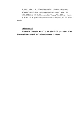 RODRÍGUEZ CASTILLOS, O. (1965) “Osiris”. Gold Laut, 5000 (vinilo).
         TORRES WILSON, J. de. “Brevísima Historia del Uruguay”. Arca, 9ª ed.
         VIGLIETTI, C. (1968) “Folklore musical del Uruguay”. Ed. del Nuevo Mundo.
         ZUM FELDE, A. (1967) “Proceso intelectual del Uruguay”. Ed. del Nuevo
Mundo.




         * Publicado en:
         Semanario “Todas las Voces”, p. 11, Año IV, Nº 139, Jueves 17 de
Febrero de 2011, Sarandí del Yí (Dpto. Durazno, Uruguay).
 