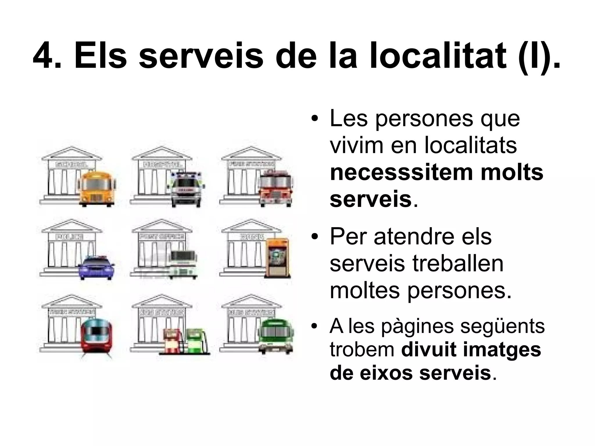 4. Els serveis de la localitat (I).
                  ●   Les persones que
                      vivim en localitats
                      necesssitem molts
                      serveis.
                  ●   Per atendre els
                      serveis treballen
                      moltes persones.
                  ●   A les pàgines següents
                      trobem divuit imatges
                      de eixos serveis.
 