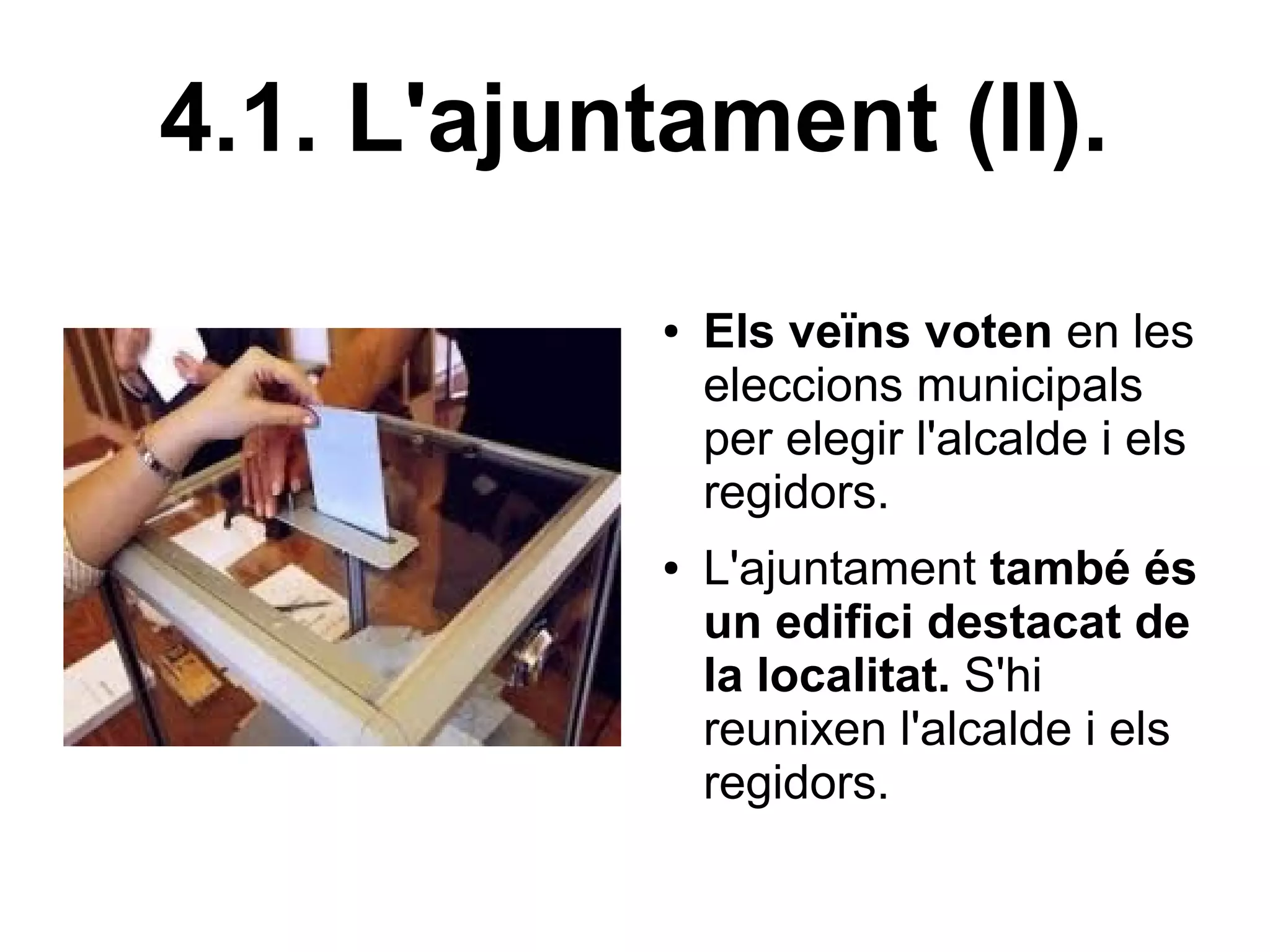 4.1. L'ajuntament (II).
            ●   Els veïns voten en les
                eleccions municipals
                per elegir l'alcalde i els
                regidors.
            ●   L'ajuntament també és
                un edifici destacat de
                la localitat. S'hi
                reunixen l'alcalde i els
                regidors.
 