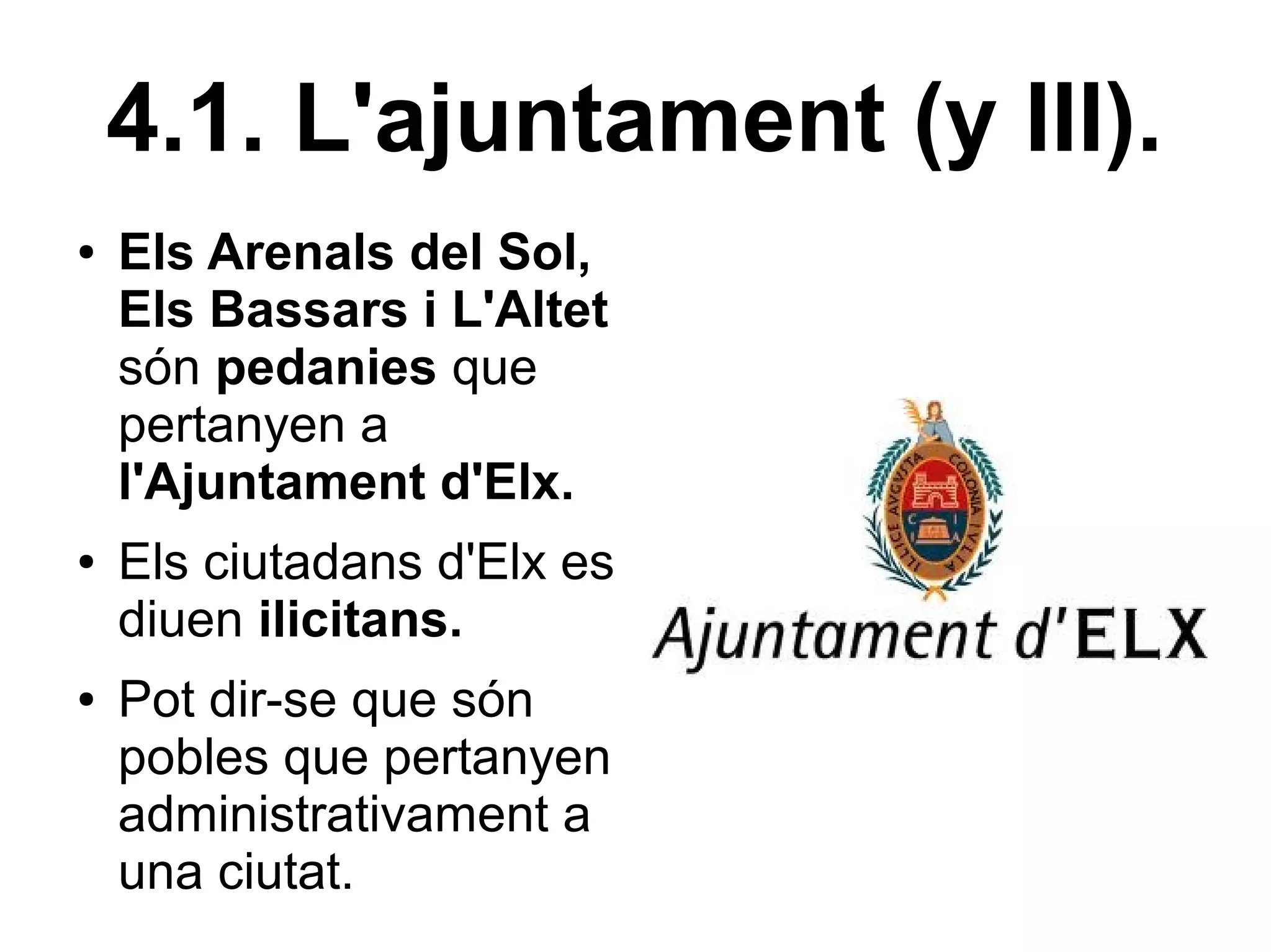 4.1. L'ajuntament (y III).
●   Els Arenals del Sol,
    Els Bassars i L'Altet
    són pedanies que
    pertanyen a
    l'Ajuntament d'Elx.
●   Els ciutadans d'Elx es
    diuen ilicitans.
●   Pot dir-se que són
    pobles que pertanyen
    administrativament a
    una ciutat.
 